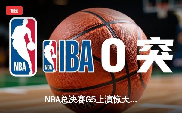 NBA总决赛G5上演惊天逆转 凯尔特人末节发力击败勇士夺赛点