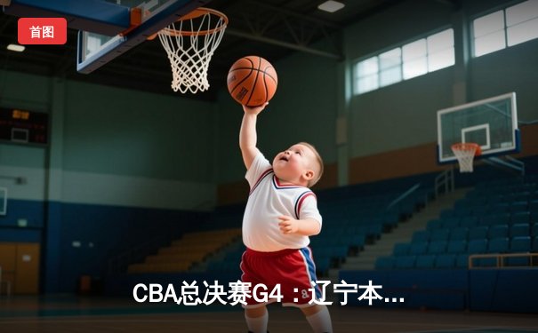 CBA总决赛G4：辽宁本钢加时险胜浙江稠州金租，总比分3-1夺赛点